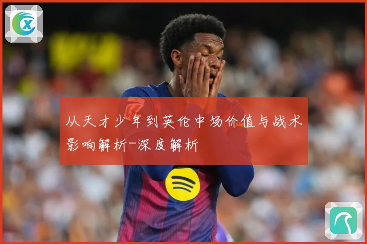 从天才少年到英伦中场价值与战术影响解析-深度解析