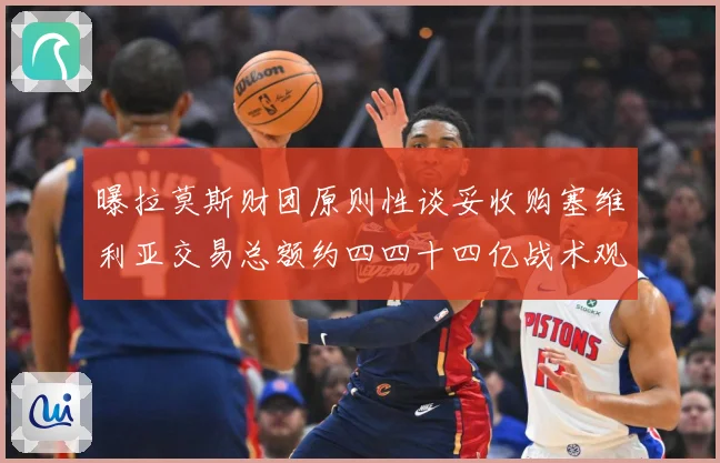 曝拉莫斯财团原则性谈妥收购塞维利亚交易总额约四四十四亿战术观察-深度解析