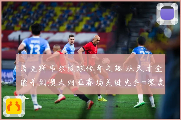 马克斯韦尔板球传奇之路 从天才全能手到澳大利亚赛场关键先生-深度解析
