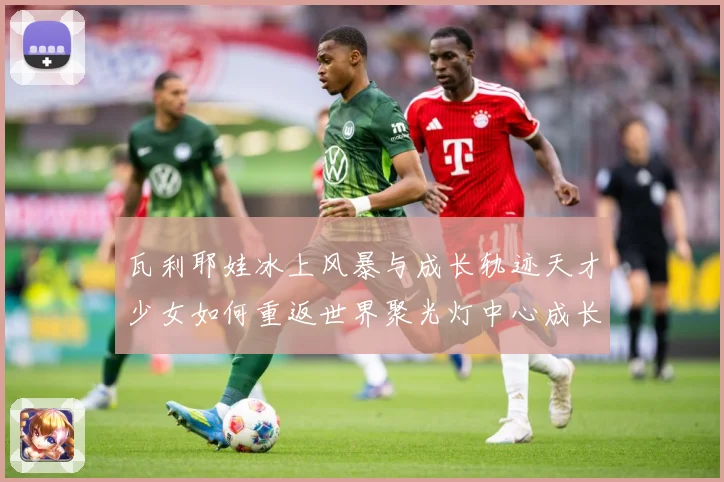 瓦利耶娃冰上风暴与成长轨迹天才少女如何重返世界聚光灯中心成长观察-深度解析