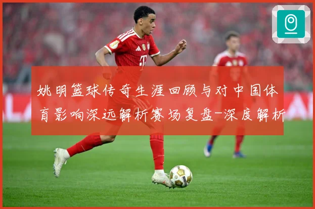 姚明篮球传奇生涯回顾与对中国体育影响深远解析赛场复盘-深度解析
