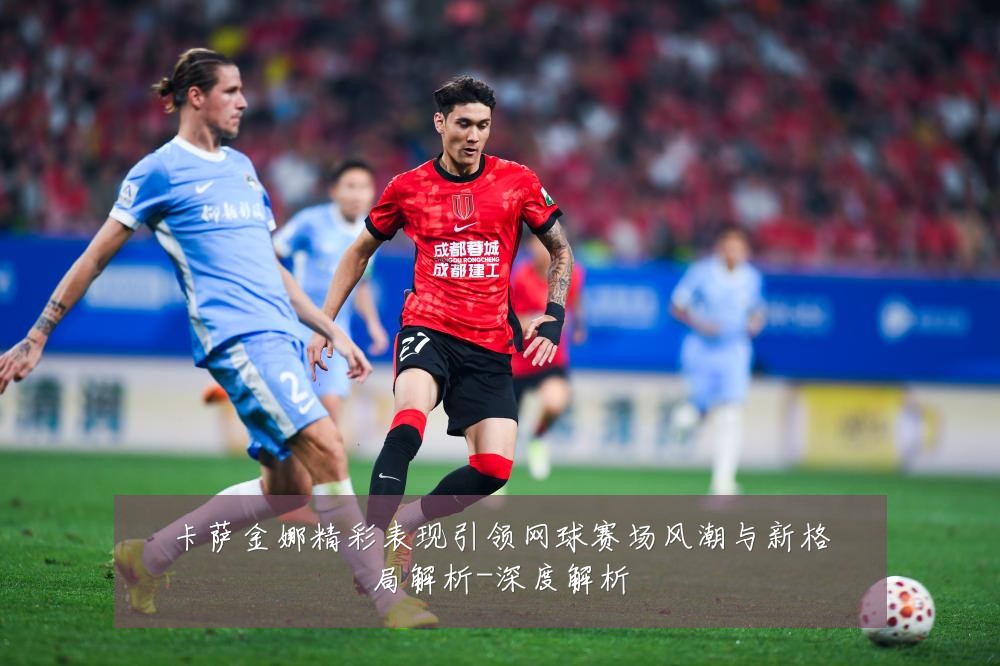 卡萨金娜精彩表现引领网球赛场风潮与新格局解析-深度解析